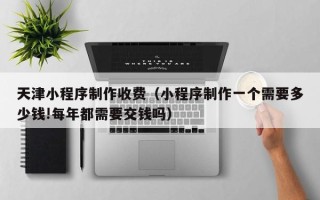 黄南天津小程序制作收费（小程序制作一个需要多少钱!每年都需要交钱吗）